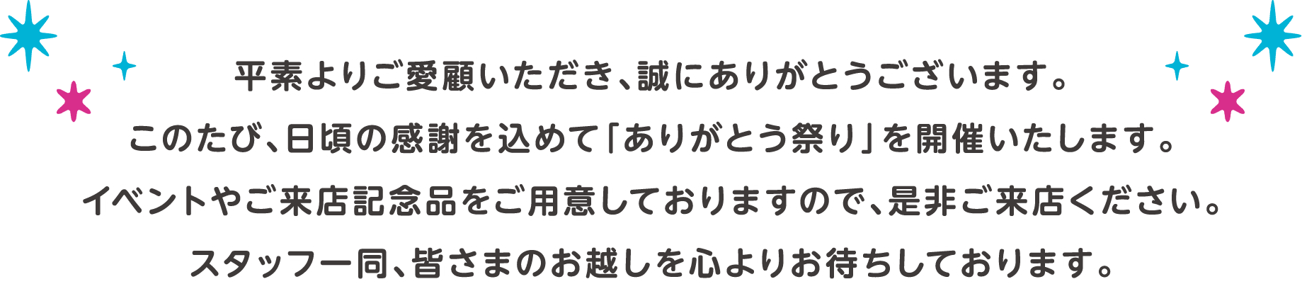 平素よりご愛顧いただき、誠にありがとうございます。このたび、日頃の感謝を込めて「ありがとう祭り」を開催いたします。イベントやご来店記念品をご用意しておりますので、是非ご来店ください。スタッフ一同、皆さまのお越しを心よりお待ちしております。